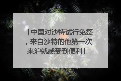 中国对沙特试行免签，来自沙特的他第一次来沪就感受到便利