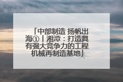 中部制造 扬帆出海①丨湘潭：打造具有强大竞争力的工程机械再制造基地