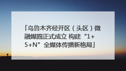 乌鲁木齐经开区（头区）微融媒圈正式成立 构建“1+5+N”全媒体传播新格局