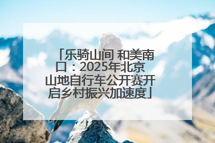乐骑山间 和美南口：2025年北京山地自行车公开赛开启乡村振兴加速度