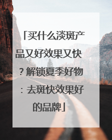 买什么淡斑产品又好效果又快？解锁夏季好物：去斑快效果好的品牌