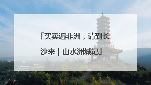 买卖遍非洲，请到长沙来｜山水洲城记