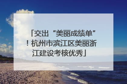 交出“美丽成绩单”！杭州市滨江区美丽浙江建设考核优秀
