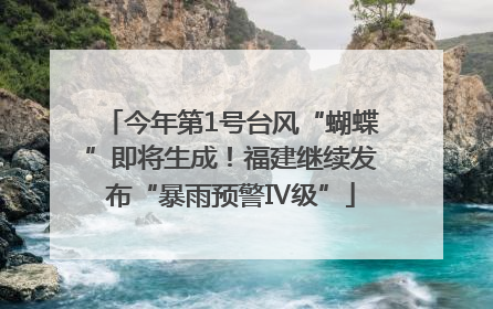 今年第1号台风“蝴蝶”即将生成！福建继续发布“暴雨预警Ⅳ级”