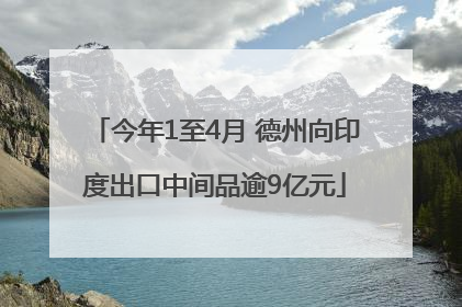 今年1至4月 德州向印度出口中间品逾9亿元