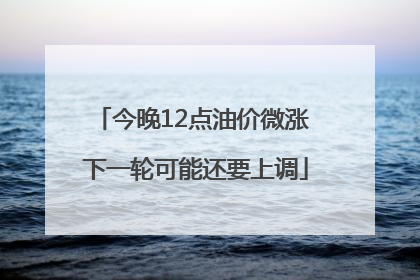 今晚12点油价微涨 下一轮可能还要上调