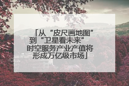 从“皮尺画地图”到“卫星看未来” 时空服务产业产值将形成万亿级市场