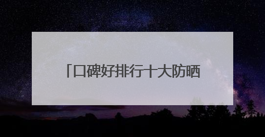 口碑好排行十大防晒霜分享：适合40岁测评，买对不买贵！