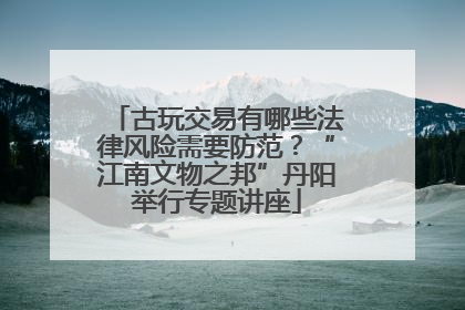 古玩交易有哪些法律风险需要防范？“江南文物之邦”丹阳举行专题讲座