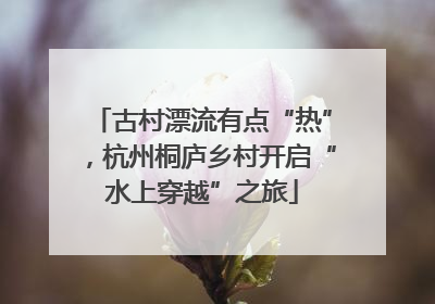 古村漂流有点“热”，杭州桐庐乡村开启“水上穿越”之旅