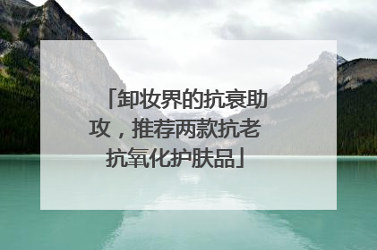 卸妆界的抗衰助攻，推荐两款抗老抗氧化护肤品