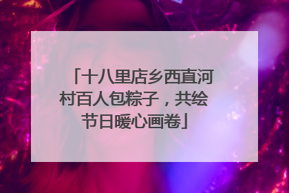 十八里店乡西直河村百人包粽子，共绘节日暖心画卷