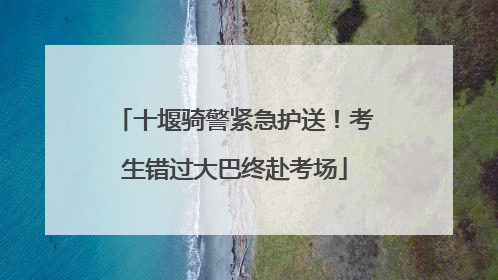 十堰骑警紧急护送！考生错过大巴终赴考场