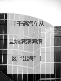 千辆汽车从盐城港滨海港区“出海”