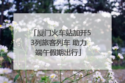 厦门火车站加开53列旅客列车 助力端午假期出行