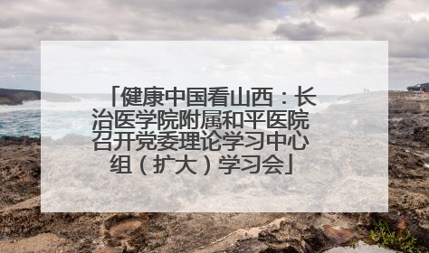 健康中国看山西：长治医学院附属和平医院召开党委理论学习中心组（扩大）学习会