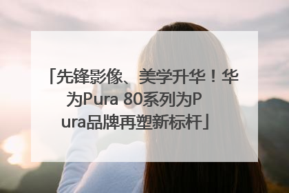 先锋影像、美学升华！华为Pura 80系列为Pura品牌再塑新标杆