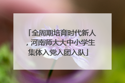 全周期培育时代新人，河南师大大中小学生集体入党入团入队