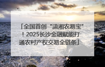 全国首创“潇湘农易宝”！2025长沙金融赋能打通农村产权交易全链条