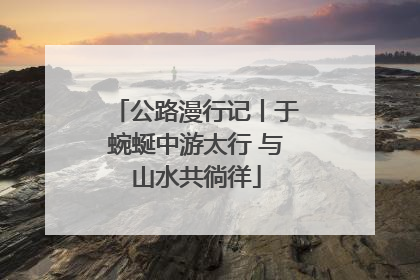 公路漫行记丨于蜿蜒中游太行 与山水共徜徉