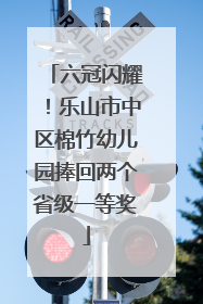 六冠闪耀！乐山市中区棉竹幼儿园捧回两个省级一等奖