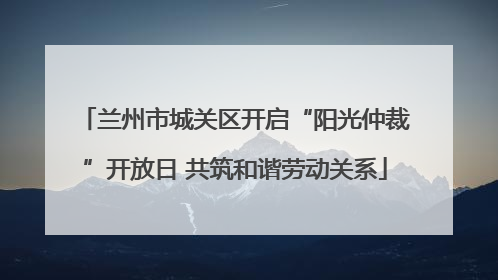 兰州市城关区开启“阳光仲裁”开放日 共筑和谐劳动关系