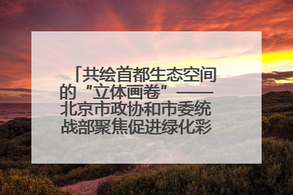 共绘首都生态空间的“立体画卷”——北京市政协和市委统战部聚焦促进绿化彩化美化生态空间建设联合协商议政