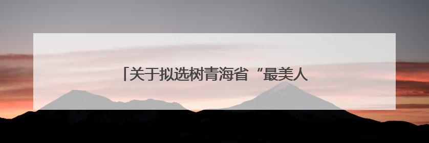 关于拟选树青海省“最美人民调解员” 名单的公示