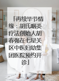再续毕节情缘：胡氏咽炎疗法创始人胡春强在七星关区中医妇幼集团医院预约开诊