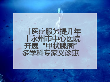医疗服务提升年丨永州市中心医院开展“甲状腺周”多学科专家义诊惠民活动