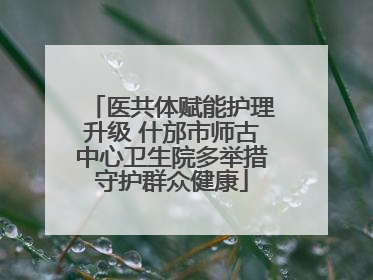 医共体赋能护理升级 什邡市师古中心卫生院多举措守护群众健康