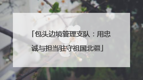 包头边境管理支队：用忠诚与担当驻守祖国北疆