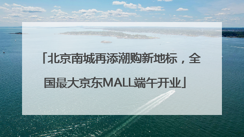 北京南城再添潮购新地标，全国最大京东MALL端午开业