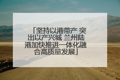 坚持以港带产 突出以产兴城 兰州陆港加快推进一体化融合高质量发展