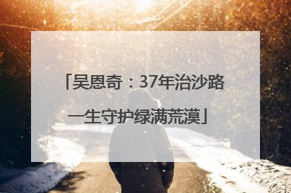 吴恩奇：37年治沙路 一生守护绿满荒漠