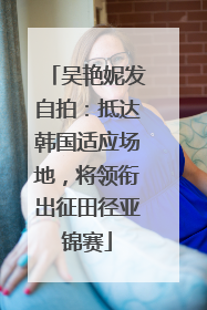 吴艳妮发自拍：抵达韩国适应场地，将领衔出征田径亚锦赛