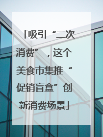 吸引“二次消费”，这个美食市集推“促销盲盒”创新消费场景