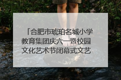 合肥市琥珀名城小学教育集团庆六一暨校园文化艺术节闭幕式文艺汇演圆满举行