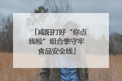 咸阳打好“你点我检”组合拳守牢食品安全线