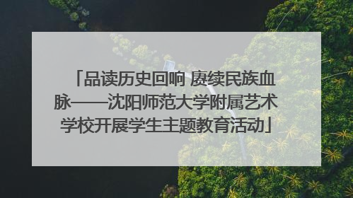 品读历史回响 赓续民族血脉——沈阳师范大学附属艺术学校开展学生主题教育活动