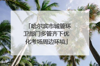 哈尔滨市城管环卫部门多管齐下优化考场周边环境