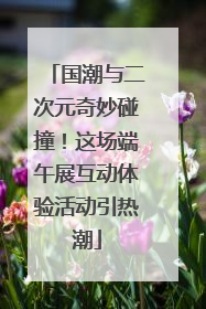 国潮与二次元奇妙碰撞！这场端午展互动体验活动引热潮