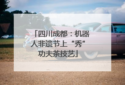 四川成都：机器人非遗节上“秀”功夫茶技艺