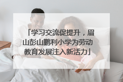 学习交流促提升，眉山彭山鹏利小学为劳动教育发展注入新活力