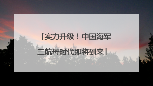 实力升级！中国海军三航母时代即将到来
