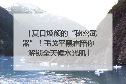 夏日焕颜的“秘密武器”！毛戈平黑霜陪你解锁全天候水光肌
