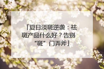 夏日淡斑逆袭：祛斑产品什么好？告别“斑”门弄斧