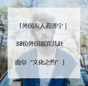 外国友人看济宁｜38位外国嘉宾共赴曲阜“文化之约”