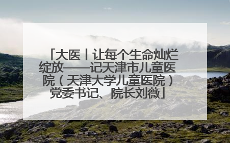 大医丨让每个生命灿烂绽放——记天津市儿童医院（天津大学儿童医院）党委书记、院长刘薇