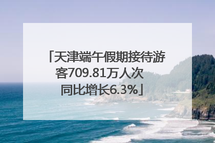 天津端午假期接待游客709.81万人次 同比增长6.3%